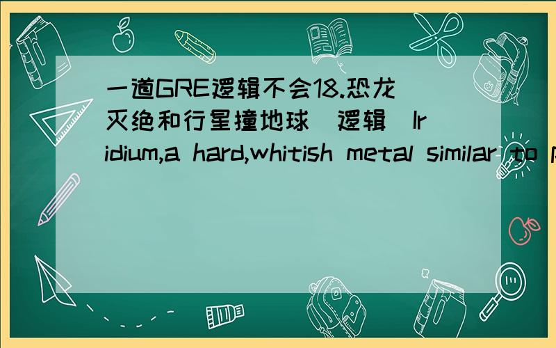 一道GRE逻辑不会18.恐龙灭绝和行星撞地球(逻辑)Iridium,a hard,whitish metal similar to platinum,is extremely rare on Earth.Extremely highconcentrations of iridium on Earth result from only two scenarios:massive volcanic eruptions thatr