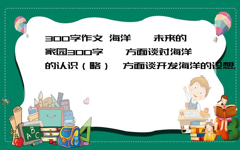 300字作文 海洋——未来的家园300字,一方面谈对海洋的认识（略）一方面谈开发海洋的设想.