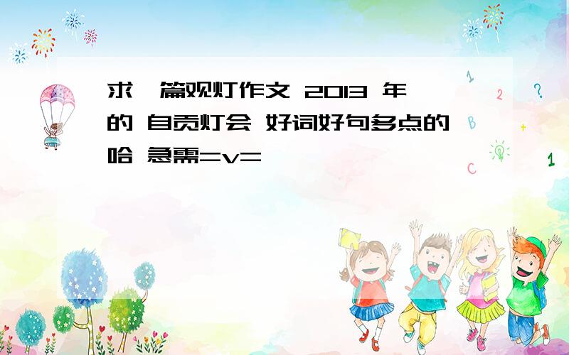 求一篇观灯作文 2013 年的 自贡灯会 好词好句多点的哈 急需=v=