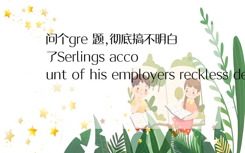 问个gre 题,彻底搞不明白了Serlings account of his employers reckless decision making（i）that companys image as （ii）bureaucracy full of  wary managers.选项：blank（i）：A:belies B exposes C overshadows            blank（ii）：