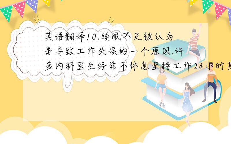 英语翻译10.睡眠不足被认为是导致工作失误的一个原因,许多内科医生经常不休息坚持工作24小时甚至以上,然而,这些医生很少在例行的检查中被诊断出缺乏睡眠,所以没有必要担心习惯性的睡