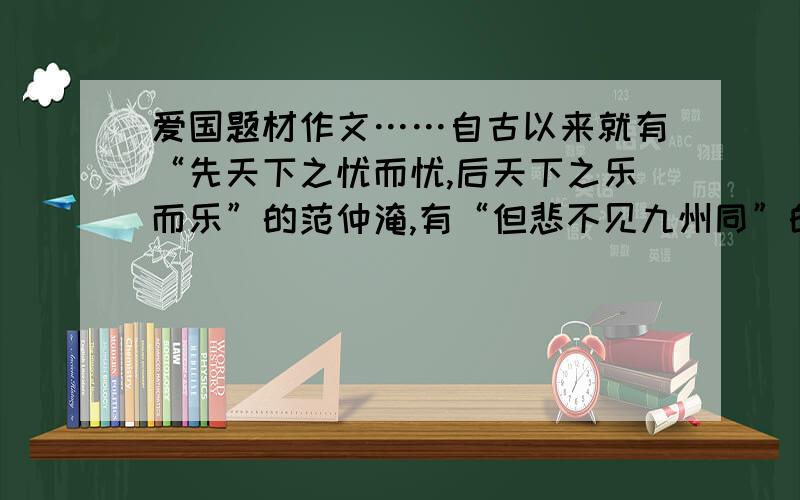 爱国题材作文……自古以来就有“先天下之忧而忧,后天下之乐而乐”的范仲淹,有“但悲不见九州同”的陆游,有“匈奴未灭,何以为家”的霍去病……他们心中都装着祖国,都装着人民.请以“