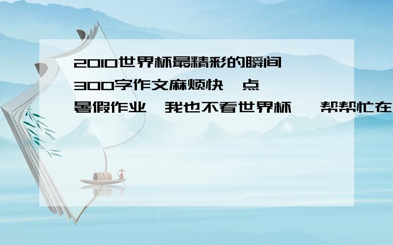 2010世界杯最精彩的瞬间 300字作文麻烦快一点   暑假作业,我也不看世界杯   帮帮忙在线等百度我还用你