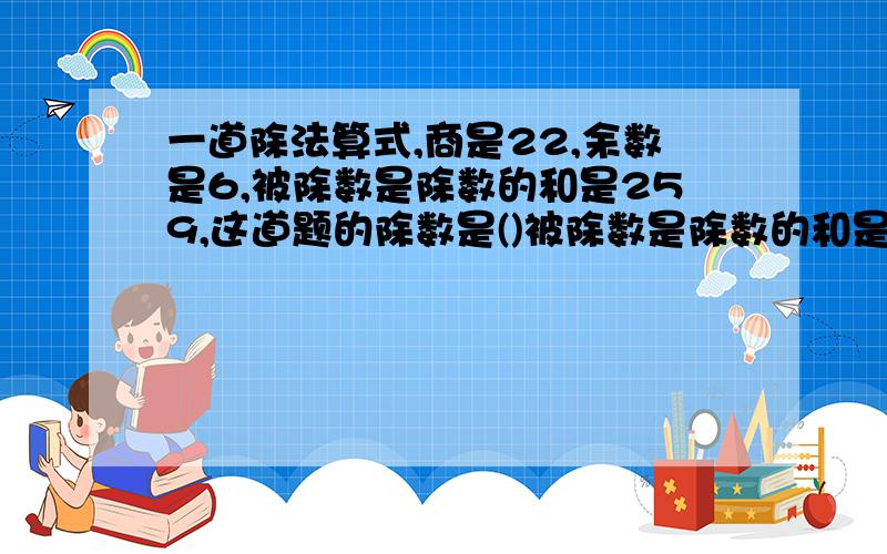 一道除法算式,商是22,余数是6,被除数是除数的和是259,这道题的除数是()被除数是除数的和是259,这道题的除数是()被除数是（）