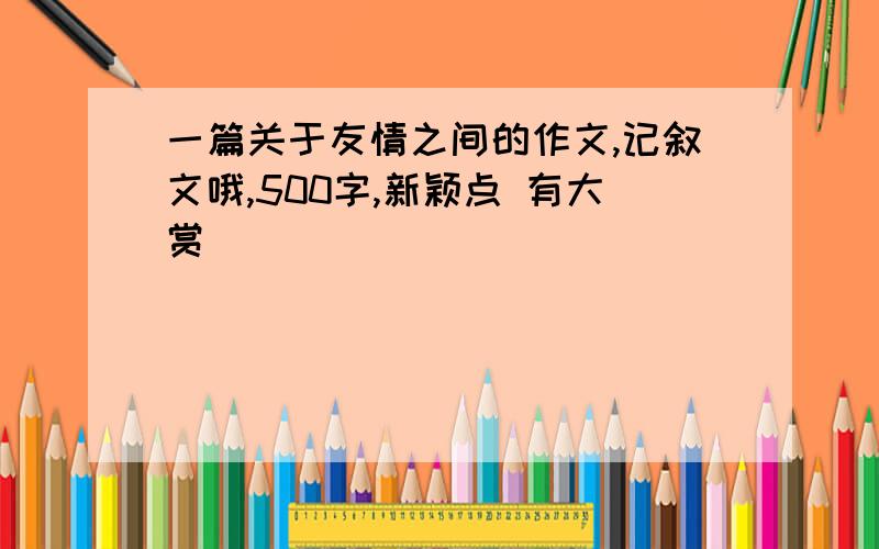 一篇关于友情之间的作文,记叙文哦,500字,新颖点 有大赏