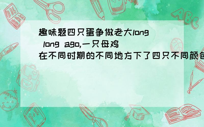 趣味题四只蛋争做老大long long ago,一只母鸡在不同时期的不同地方下了四只不同颜色的蛋,N year后,只4只蛋相遇了.为了争谁是老大的位置,四只蛋吵了起来,白的蛋说：“我是冬蛋,我最爱冬”黄