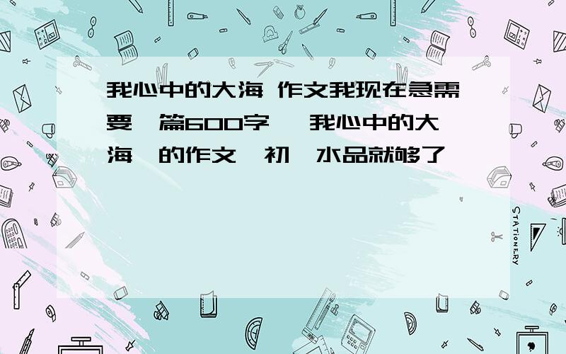 我心中的大海 作文我现在急需要一篇600字 ｛我心中的大海｝的作文,初一水品就够了