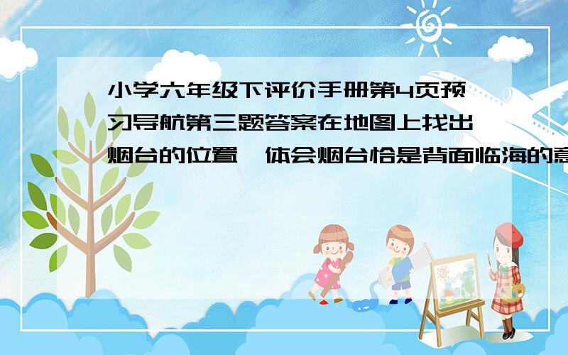 小学六年级下评价手册第4页预习导航第三题答案在地图上找出烟台的位置,体会烟台恰是背面临海的意思,然后思考北面临海与烟台的海在冬天呈现出的独特景观之间的联系.