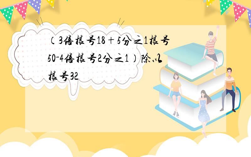 （3倍根号18+5分之1根号50-4倍根号2分之1）除以根号32