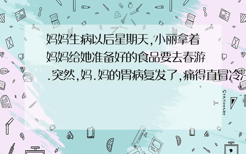 妈妈生病以后星期天,小丽拿着妈妈给她准备好的食品要去春游.突然,妈.妈的胃病复发了,痛得直冒冷汗.小丽急忙为妈妈拿来胃药,用开水冲给妈妈喝,又拿来毛巾给妈妈擦汗.这时,同学小红来了