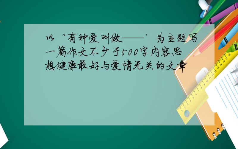 以“有种爱叫做——’为主题写一篇作文不少于500字内容思想健康最好与爱情无关的文章