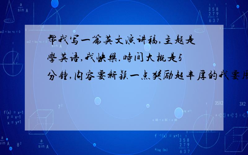 帮我写一篇英文演讲稿,主题是学英语,我快乐.时间大概是5分钟,内容要新颖一点奖励超丰厚的我要用这个参加电视口语大赛时间是5分钟千万要好