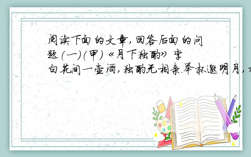 阅读下面的文章,回答后面的问题(一)(甲)《月下独酌》李白花间一壶酒,独酌无相亲.举杯邀明月,对影成三人.月既不解饮,影徒随我身.暂伴月将影,行乐须及春.我歌月徘徊,我舞影零乱.醒时同交