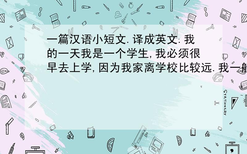 一篇汉语小短文.译成英文.我的一天我是一个学生,我必须很早去上学,因为我家离学校比较远.我一般在6点起床,6点半吃早饭,然后去上学.中午11点20放学,回到家12点吃午饭,下午1点又去上学.下