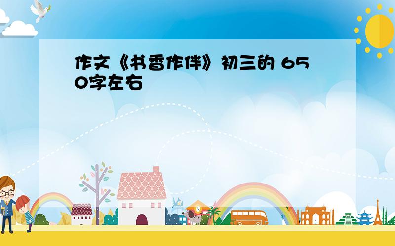 作文《书香作伴》初三的 650字左右