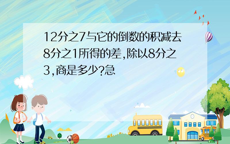 12分之7与它的倒数的积减去8分之1所得的差,除以8分之3,商是多少?急