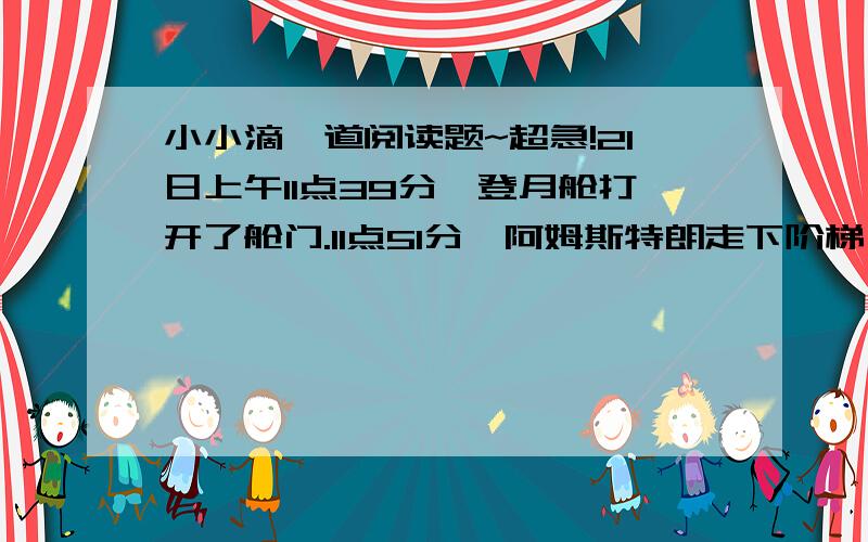 小小滴一道阅读题~超急!21日上午11点39分,登月舱打开了舱门.11点51分,阿姆斯特朗走下阶梯,登上了月球.月面上到处是细小的颗粒,有点像地球的海滩.紧接着,奥尔德林也来到了月面.这是一个伟