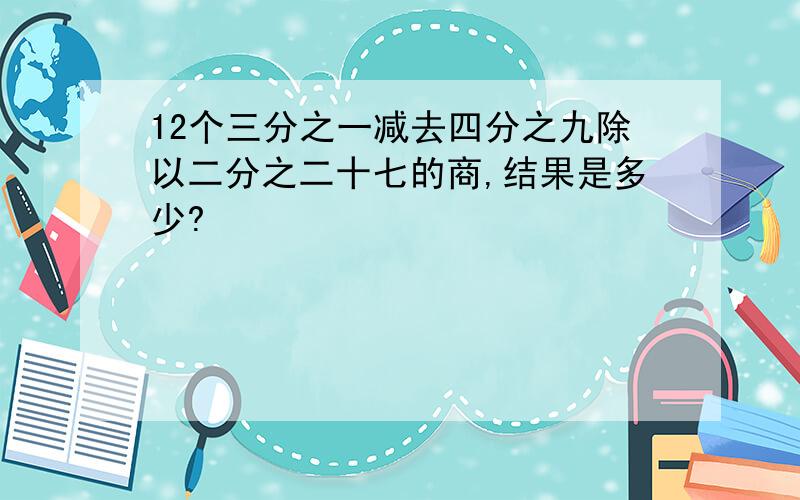 12个三分之一减去四分之九除以二分之二十七的商,结果是多少?