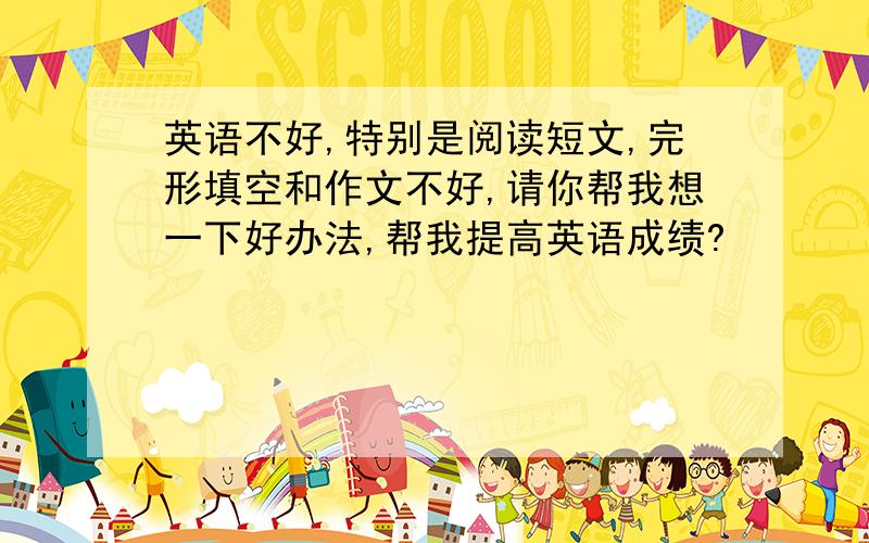 英语不好,特别是阅读短文,完形填空和作文不好,请你帮我想一下好办法,帮我提高英语成绩?