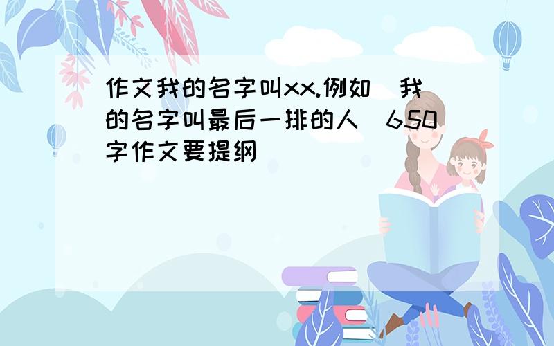 作文我的名字叫xx.例如（我的名字叫最后一排的人）650字作文要提纲