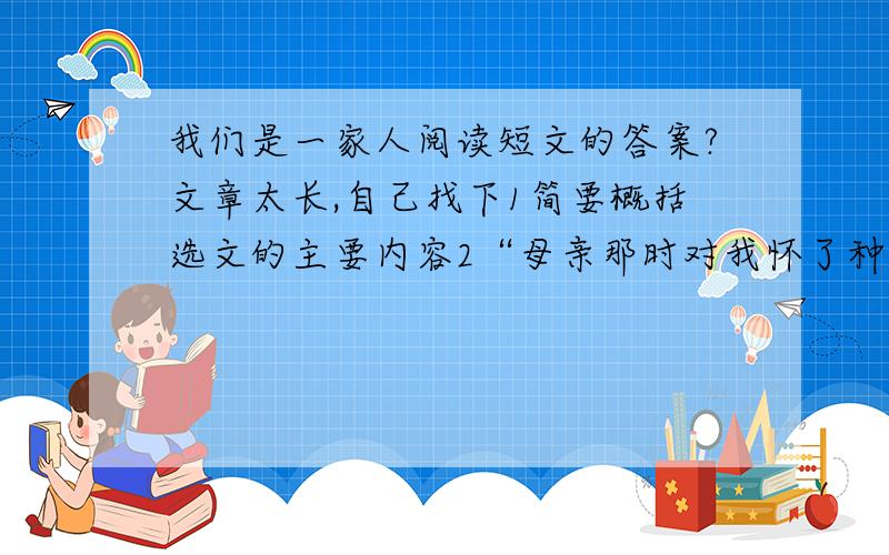 我们是一家人阅读短文的答案?文章太长,自己找下1简要概括选文的主要内容2“母亲那时对我怀了种复杂的感情,她认为我有些叛逆倾向”,请你在文中找出三个“我有叛逆倾向”的例子,简要地