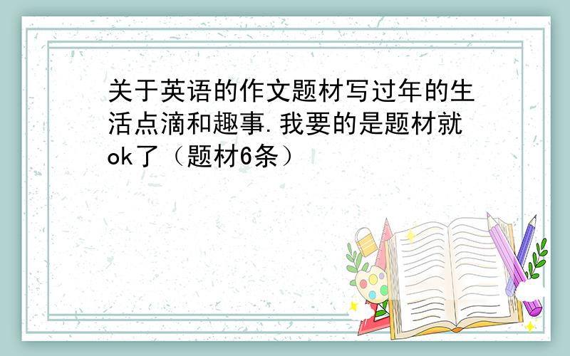 关于英语的作文题材写过年的生活点滴和趣事.我要的是题材就ok了（题材6条）