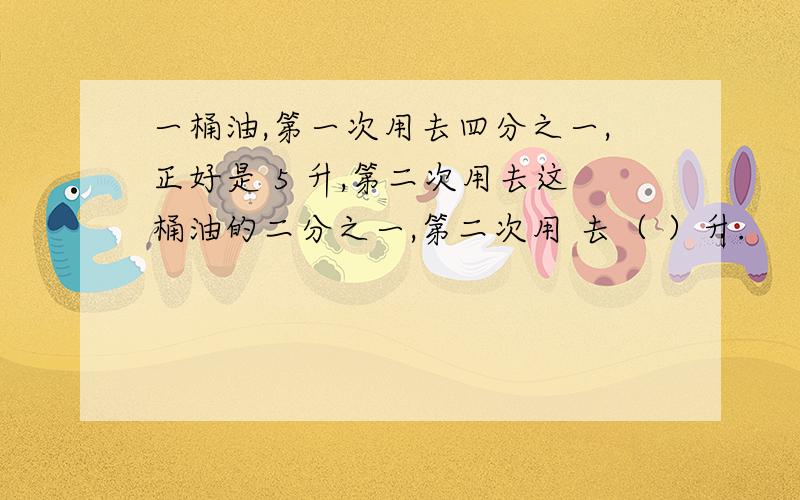 一桶油,第一次用去四分之一,正好是 5 升,第二次用去这桶油的二分之一,第二次用 去（ ）升.