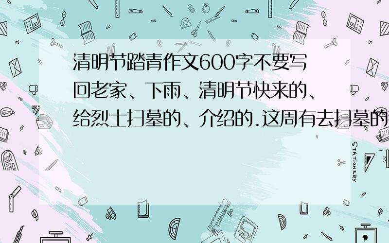 清明节踏青作文600字不要写回老家、下雨、清明节快来的、给烈士扫墓的、介绍的.这周有去扫墓的都可以写,明天就要交了,最好今晚7点之前就来几篇.踏青的也可以,我出15分,写的好还有加分,