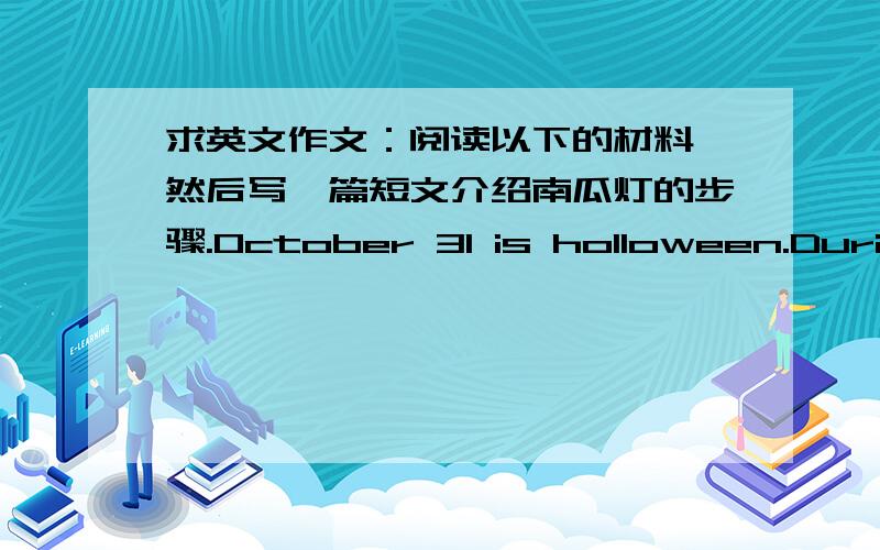 求英文作文：阅读以下的材料,然后写一篇短文介绍南瓜灯的步骤.October 31 is holloween.During this holiday kids knock on people's doors asking for sweets.There are orange and black things in the house.Jack O'lanterns are one of