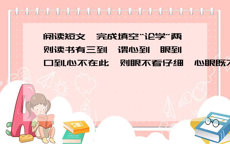 阅读短文,完成填空“论学”两则读书有三到,谓心到,眼到,口到.心不在此,则眼不看仔细,心眼既不专一,却只漫浪谓读,决不能积,记亦不能久也.三到之中,心到最急.心既到矣,眼口岂不到乎?君子