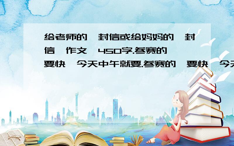 给老师的一封信或给妈妈的一封信,作文,450字.参赛的,要快,今天中午就要.参赛的,要快,今天晚上就要.