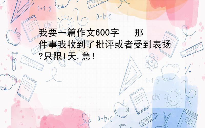 我要一篇作文600字   那件事我收到了批评或者受到表扬?只限1天,急!