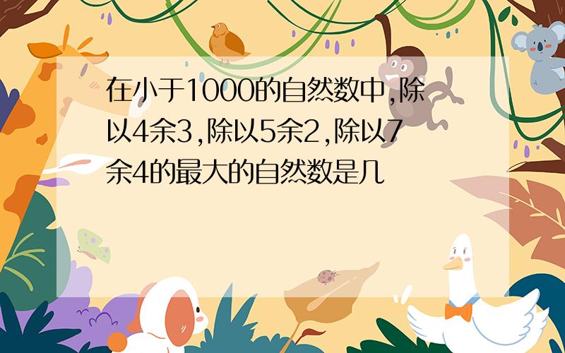 在小于1000的自然数中,除以4余3,除以5余2,除以7余4的最大的自然数是几