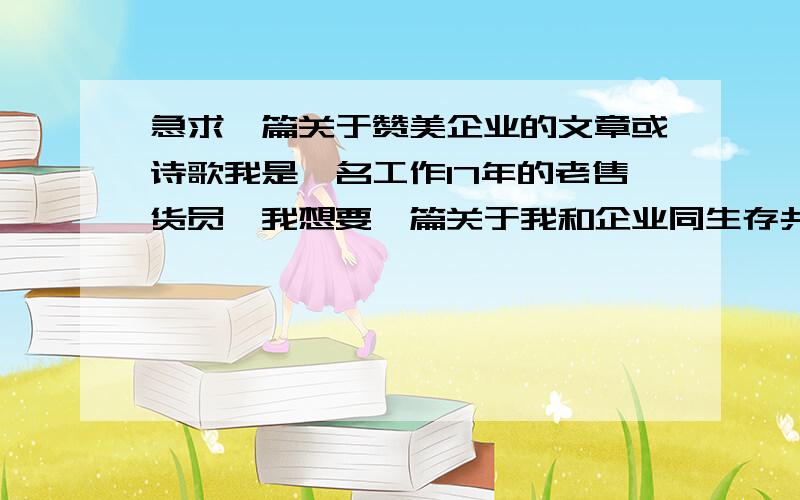 急求一篇关于赞美企业的文章或诗歌我是一名工作17年的老售货员,我想要一篇关于我和企业同生存共发展或者赞美企业的文章.诗歌也行.