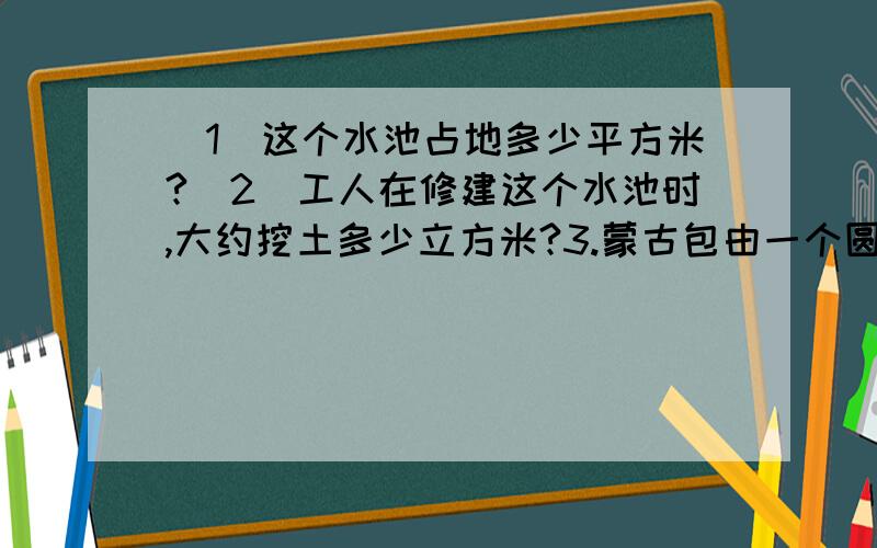 （1）这个水池占地多少平方米?（2）工人在修建这个水池时,大约挖土多少立方米?3.蒙古包由一个圆柱和一个圆锥组成.蒙古包的空间大约是多少立方米?圆锥高1M.圆柱高2M,直径6M4,黎明机械厂原