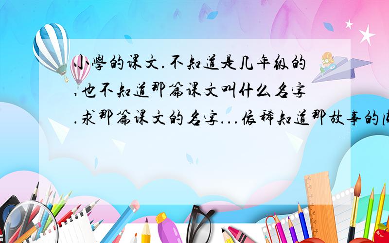 小学的课文.不知道是几年级的,也不知道那篇课文叫什么名字.求那篇课文的名字...依稀知道那故事的内容：一个小男孩和他的父亲去钓鱼,但村子里规定在某个时间里要把吊到的鱼放生.他的