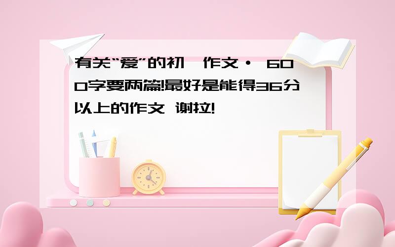 有关“爱”的初一作文· 600字要两篇!最好是能得36分以上的作文 谢拉!