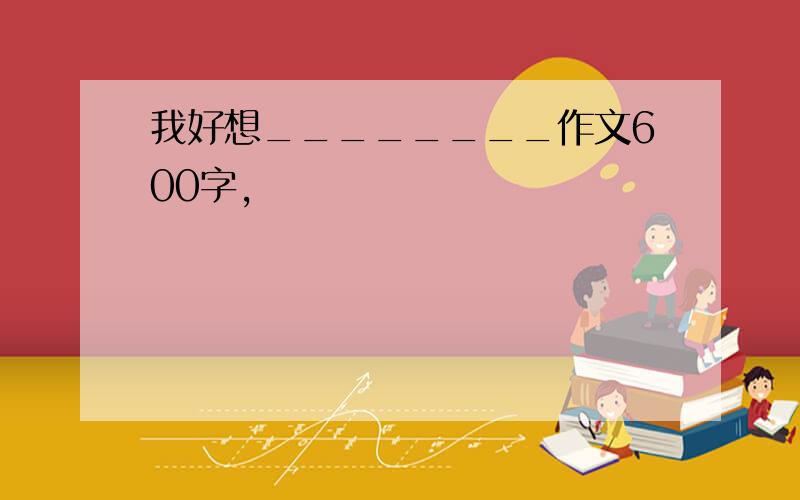 我好想________作文600字,