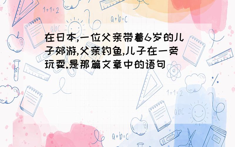 在日本,一位父亲带着6岁的儿子郊游,父亲钓鱼,儿子在一旁玩耍.是那篇文章中的语句