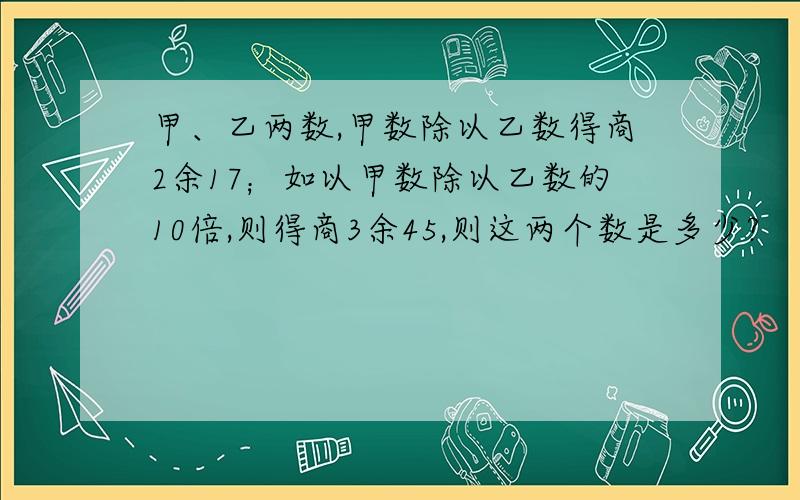 甲、乙两数,甲数除以乙数得商2余17；如以甲数除以乙数的10倍,则得商3余45,则这两个数是多少?