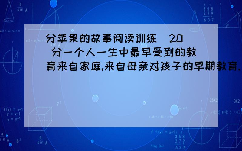 分苹果的故事阅读训练  20 分一个人一生中最早受到的教育来自家庭,来自母亲对孩子的早期教育.美国一位著名心理学家为了研究母亲对人一生的影响,在全美选出50位成功人士,他们都在各自