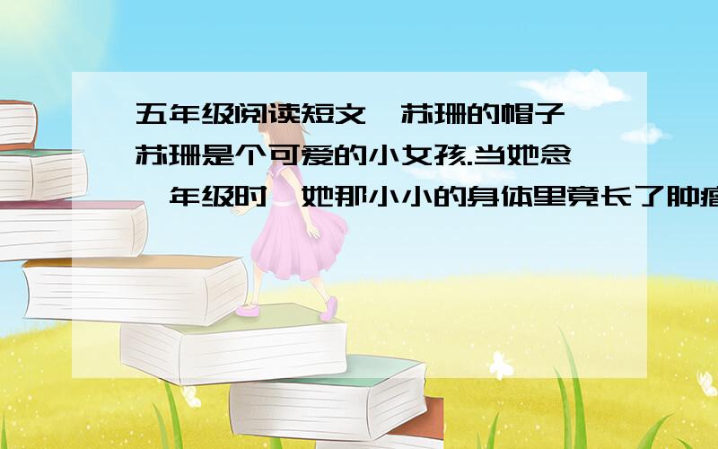 五年级阅读短文《苏珊的帽子》苏珊是个可爱的小女孩.当她念一年级时,她那小小的身体里竟长了肿瘤,并住院接受3个月的化学治疗.出院后,她显得更瘦小了,神情也不如往常那样活泼了.更可