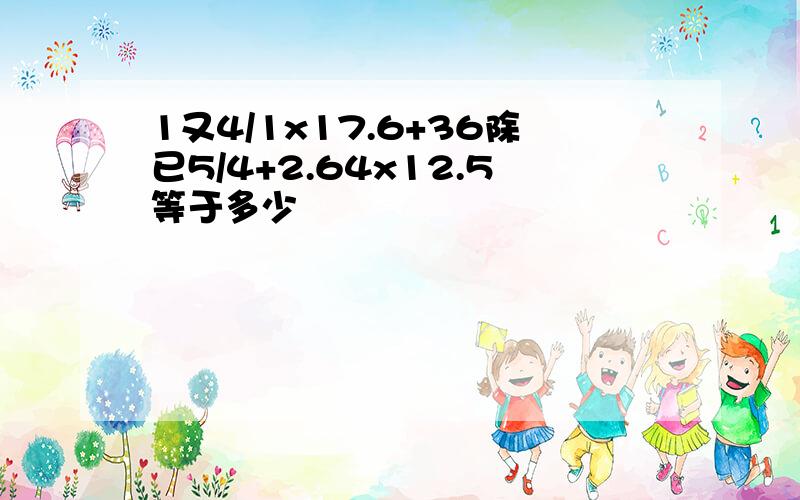 1又4/1x17.6+36除已5/4+2.64x12.5等于多少