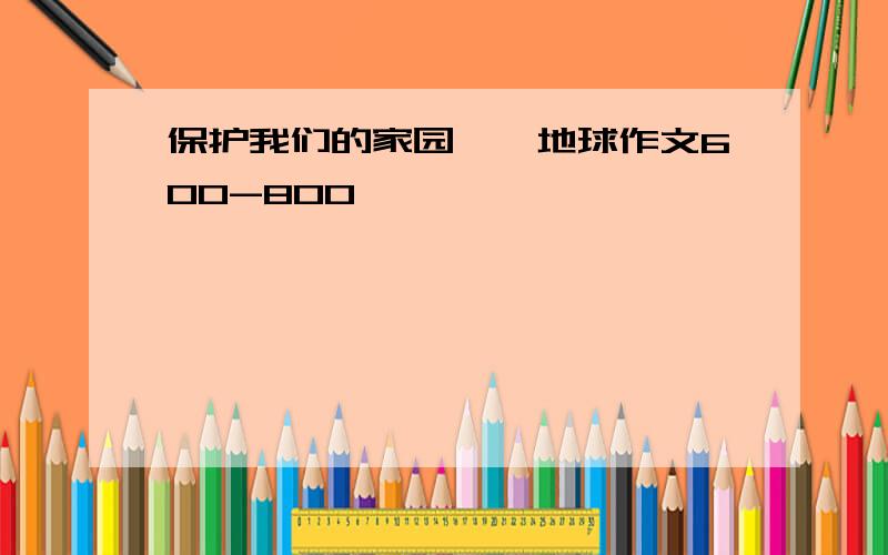 保护我们的家园——地球作文600-800