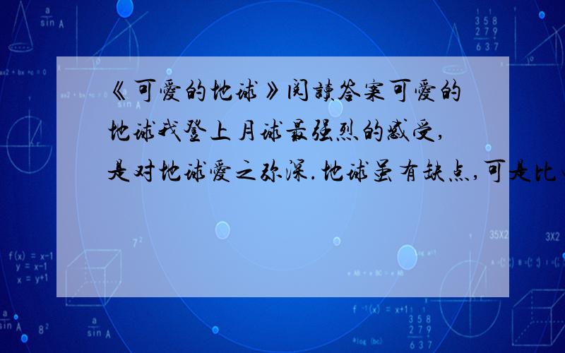 《可爱的地球》阅读答案可爱的地球我登上月球最强烈的感受,是对地球爱之弥深.地球虽有缺点,可是比电视上看到的满目凄凉,到处窟窿要强得多.据我们所知,金星永远被炽热的气体窒息住了