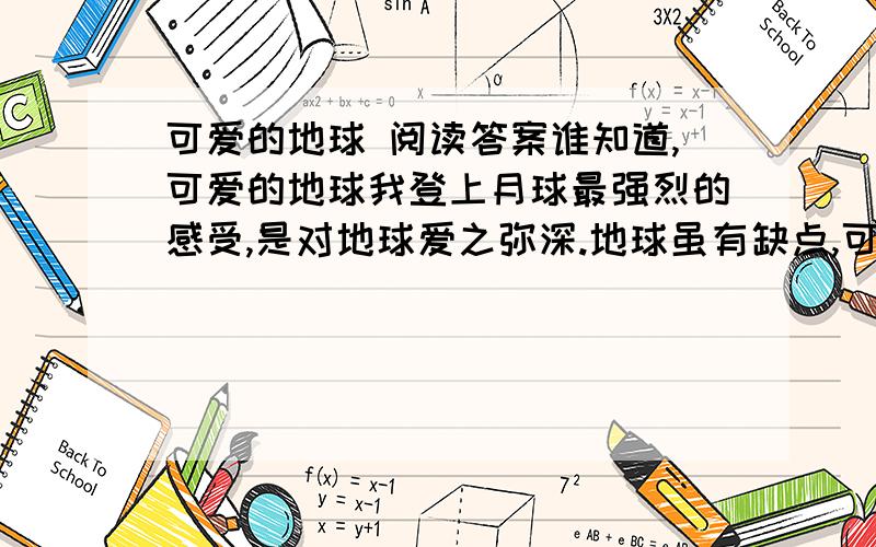 可爱的地球 阅读答案谁知道,可爱的地球我登上月球最强烈的感受,是对地球爱之弥深.地球虽有缺点,可是比电视上看到的满目凄凉,到处窟窿要强得多.据我们所知,金星永远被炽热的气体窒息