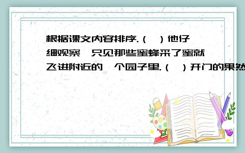 根据课文内容排序.（ ）他仔细观察,只见那些蜜蜂采了蜜就飞进附近的一个园子里.（ ）开门的果然就是那个养蜂人.（ ）列宁一边走一边看,发现路边的花丛里有许多蜜蜂.（ ）列宁走到那所