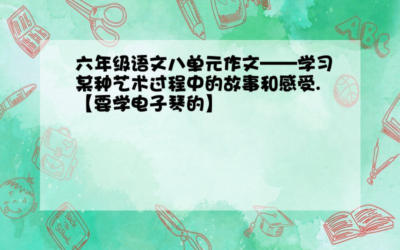 六年级语文八单元作文——学习某种艺术过程中的故事和感受.【要学电子琴的】