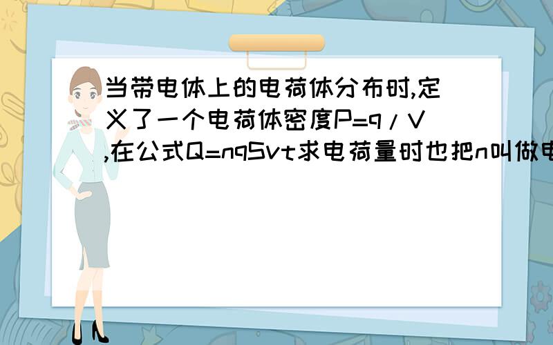 当带电体上的电荷体分布时,定义了一个电荷体密度P=q/V,在公式Q=nqSvt求电荷量时也把n叫做电荷体密度,但他们不是相同的.这是什么情况呢……