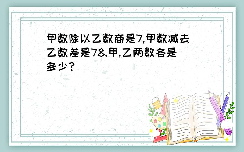 甲数除以乙数商是7,甲数减去乙数差是78,甲,乙两数各是多少?